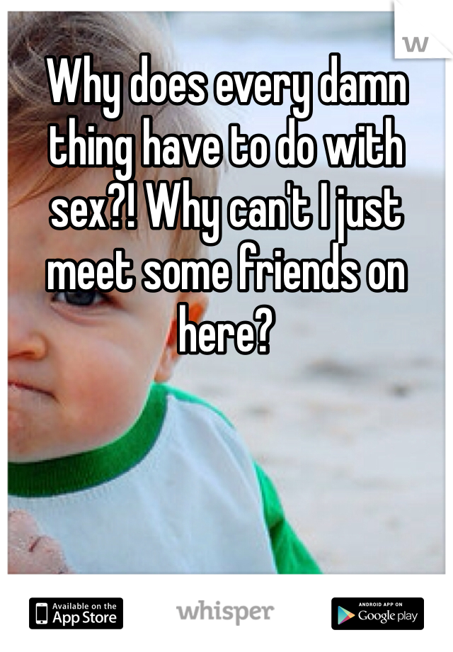 Why does every damn thing have to do with sex?! Why can't I just meet some friends on here? 