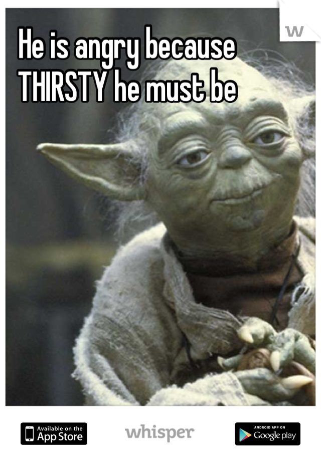 He is angry because 
THIRSTY he must be