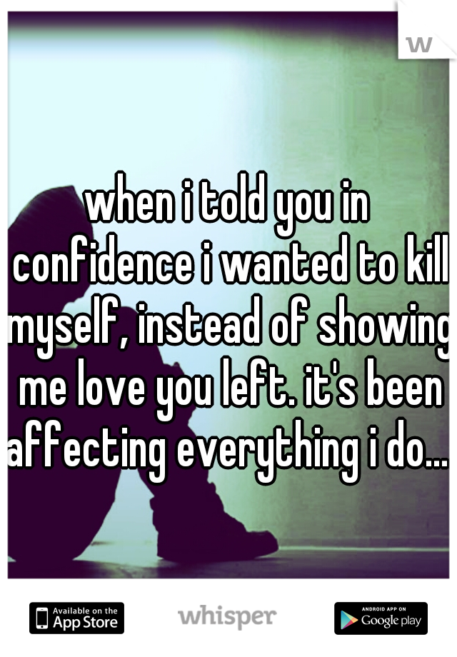 when i told you in confidence i wanted to kill myself, instead of showing me love you left. it's been affecting everything i do....