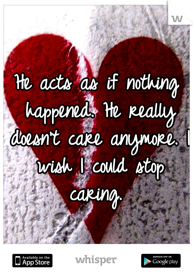 He acts as if nothing happened. He really doesn't care anymore. I wish I could stop caring. 