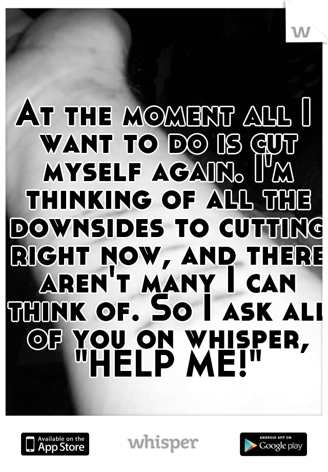 At the moment all I want to do is cut myself again. I'm thinking of all the downsides to cutting right now, and there aren't many I can think of. So I ask all of you on whisper, "HELP ME!"