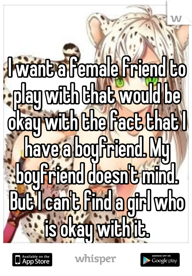 I want a female friend to play with that would be okay with the fact that I have a boyfriend. My boyfriend doesn't mind. But I can't find a girl who is okay with it.