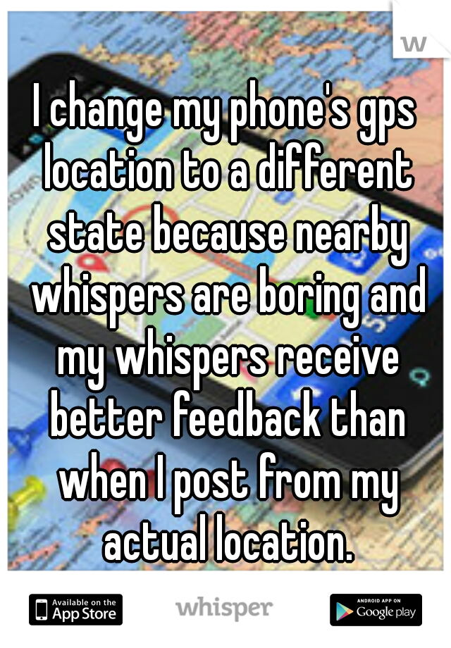 I change my phone's gps location to a different state because nearby whispers are boring and my whispers receive better feedback than when I post from my actual location.
