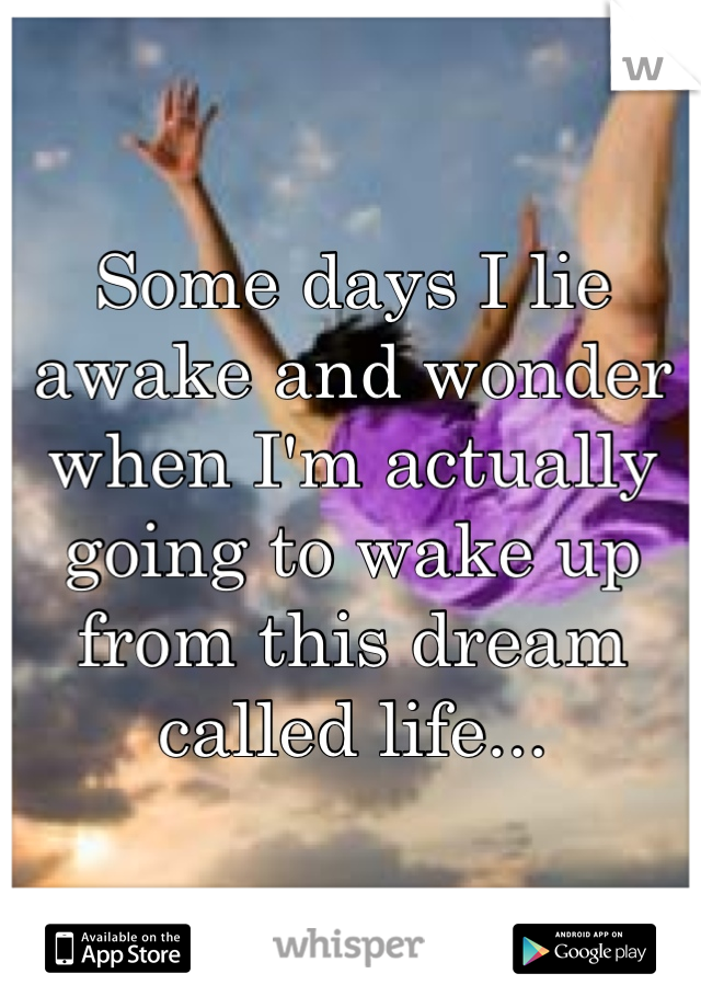 Some days I lie awake and wonder when I'm actually going to wake up from this dream called life...
