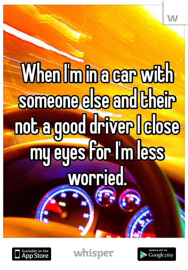 When I'm in a car with someone else and their not a good driver I close my eyes for I'm less worried. 