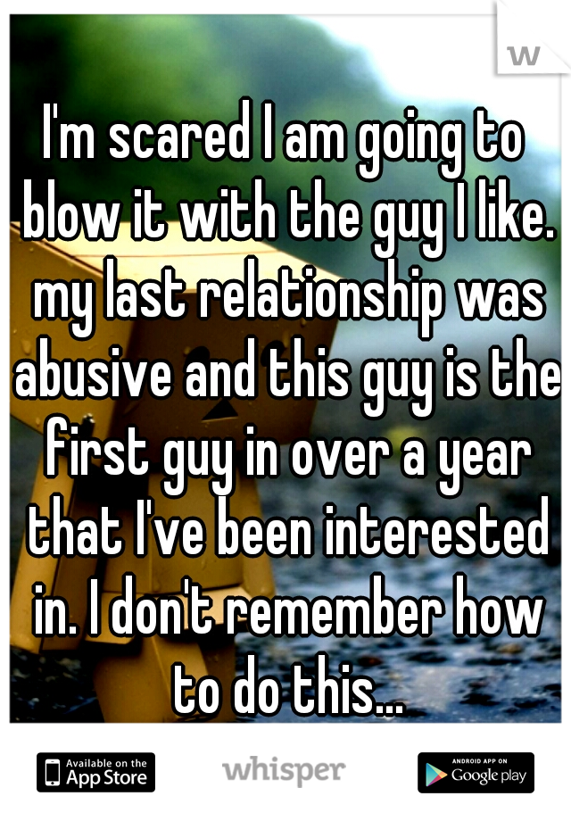 I'm scared I am going to blow it with the guy I like. my last relationship was abusive and this guy is the first guy in over a year that I've been interested in. I don't remember how to do this...