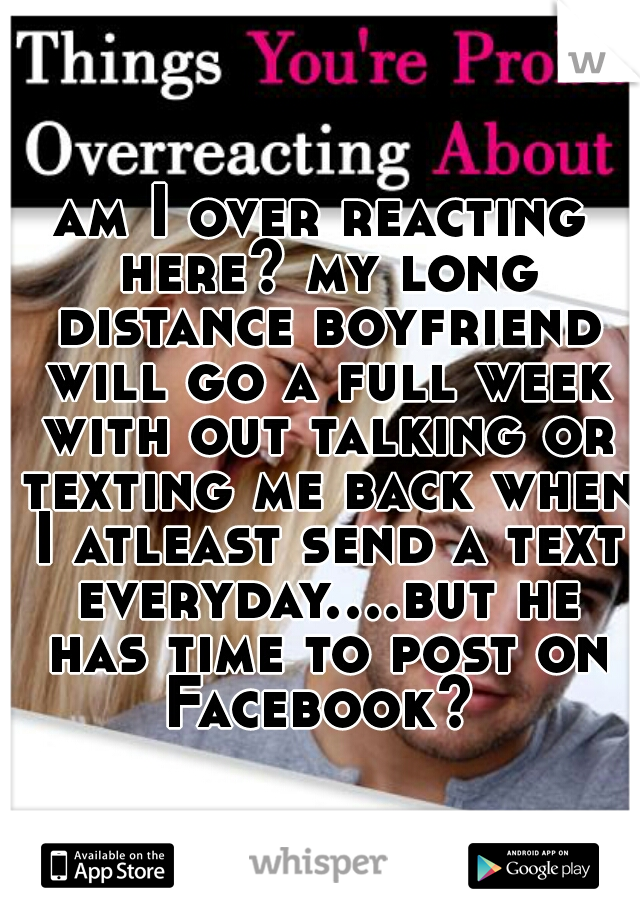 am I over reacting here? my long distance boyfriend will go a full week with out talking or texting me back when I atleast send a text everyday....but he has time to post on Facebook? 