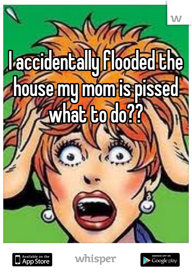 I accidentally flooded the house my mom is pissed what to do??