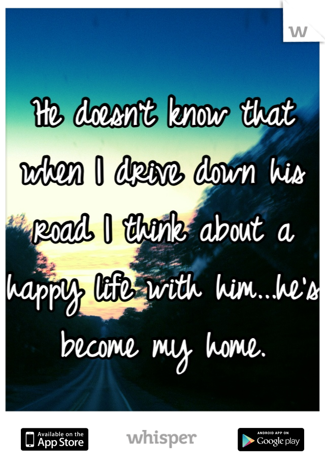 He doesn't know that when I drive down his road I think about a happy life with him...he's become my home.