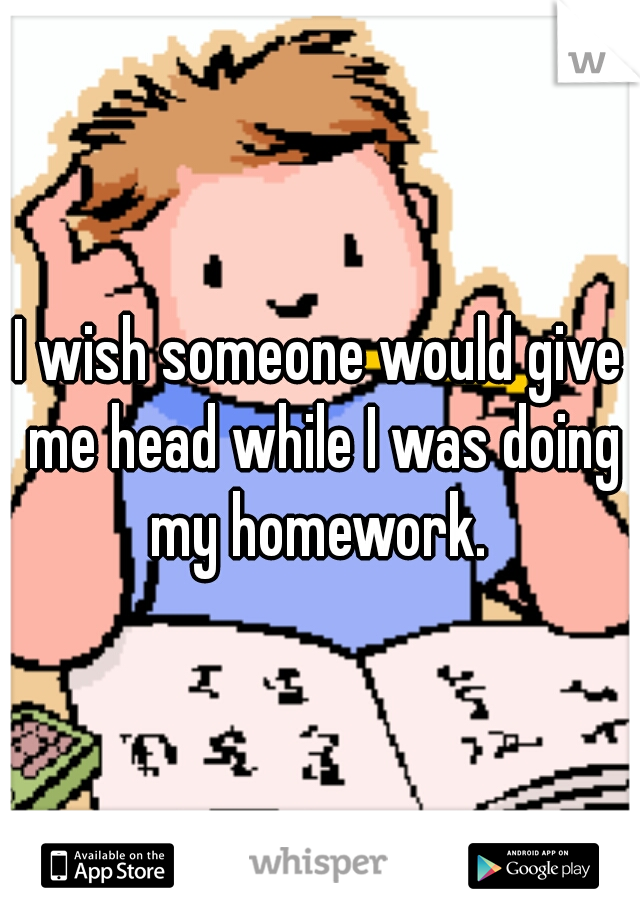 I wish someone would give me head while I was doing my homework. 