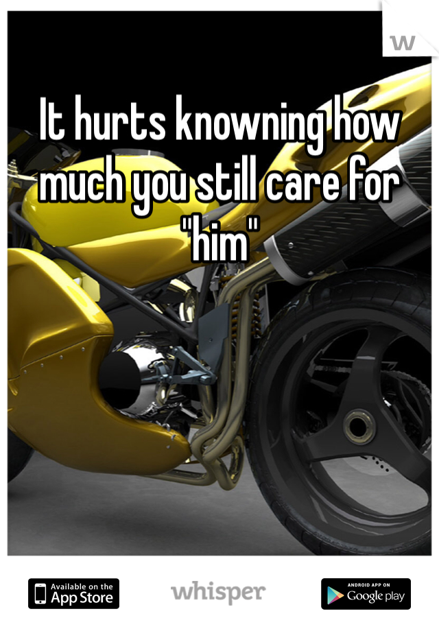 It hurts knowning how much you still care for "him"