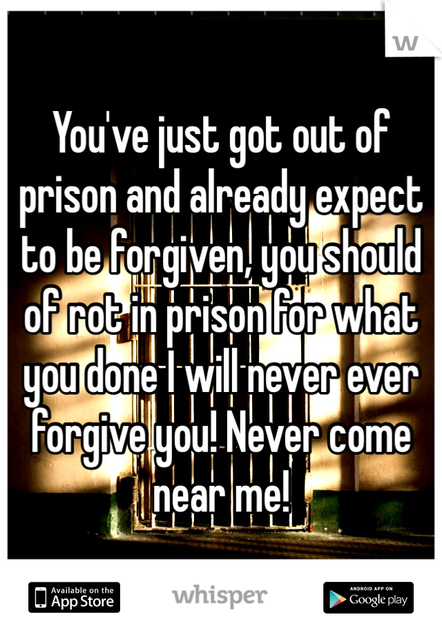 You've just got out of prison and already expect to be forgiven, you should of rot in prison for what you done I will never ever forgive you! Never come near me! 