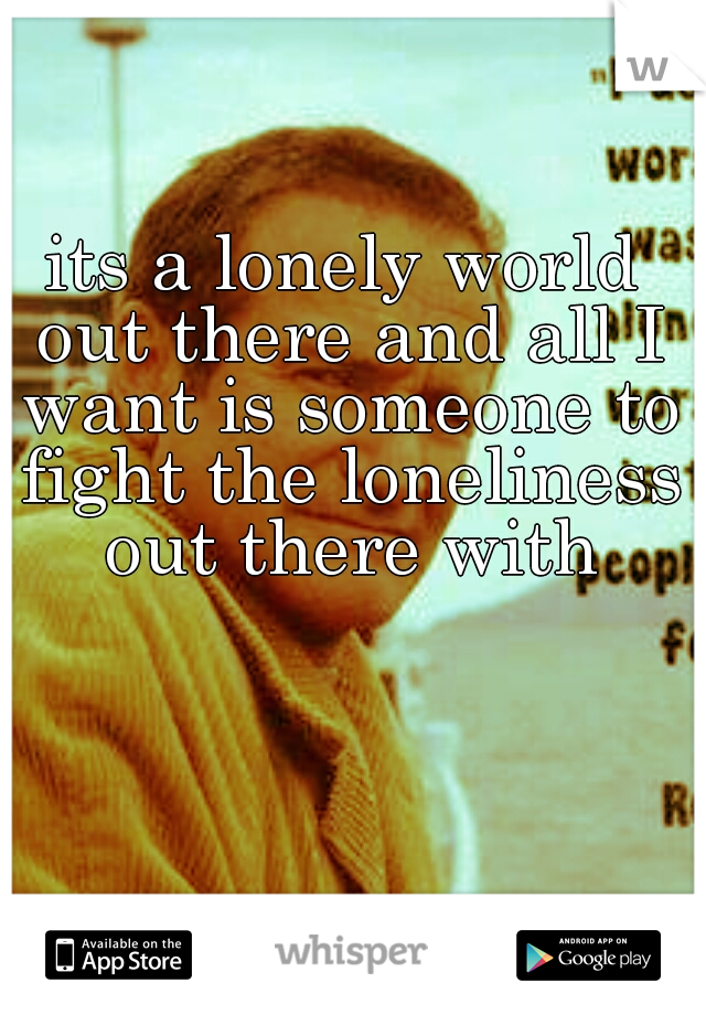 its a lonely world out there and all I want is someone to fight the loneliness out there with