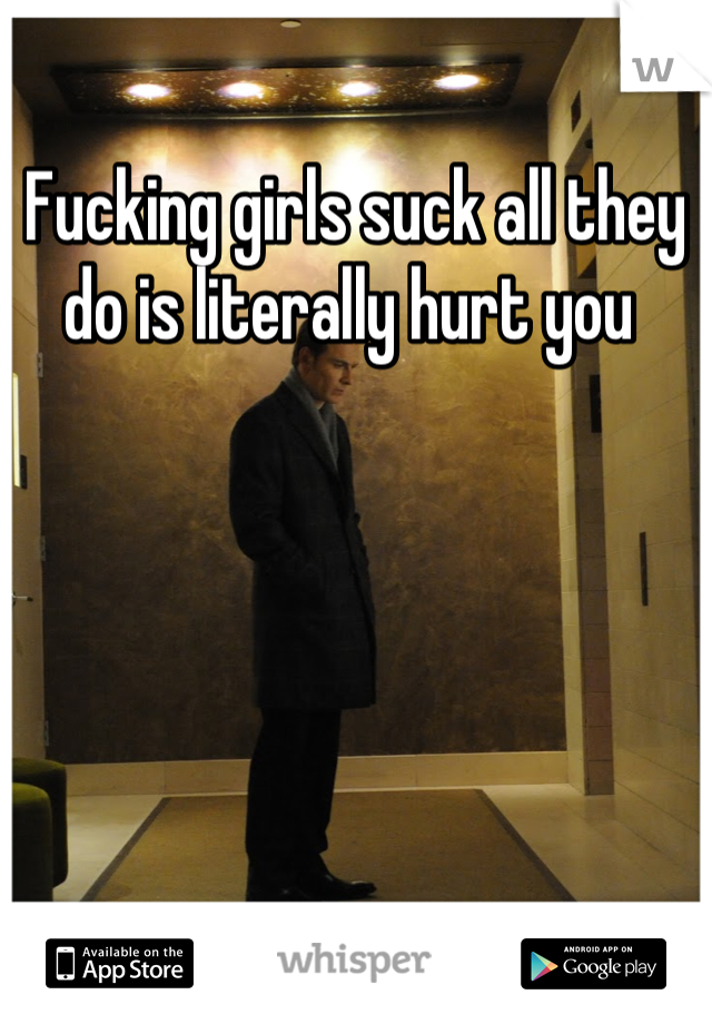 Fucking girls suck all they do is literally hurt you 