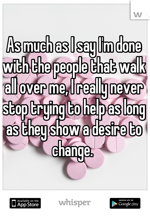 As much as I say I'm done with the people that walk all over me, I really never stop trying to help as long as they show a desire to change. 