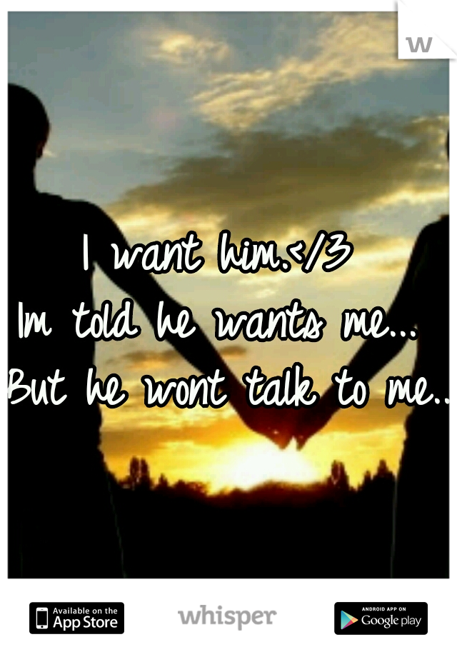 I want him.</3 
Im told he wants me... 
But he wont talk to me...