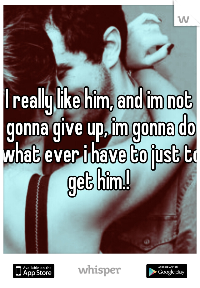 I really like him, and im not gonna give up, im gonna do what ever i have to just to get him.! 