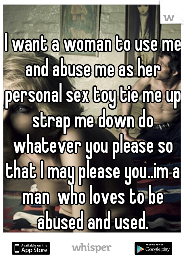  I want a woman to use me and abuse me as her personal sex toy tie me up strap me down do whatever you please so that I may please you..im a man  who loves to be abused and used.