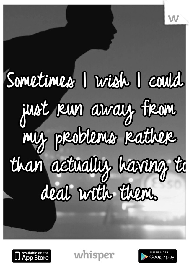 Sometimes I wish I could just run away from my problems rather than actually having to deal with them.