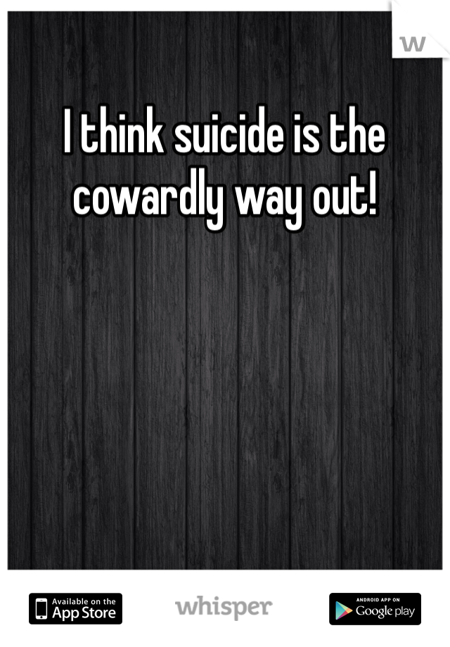 I think suicide is the cowardly way out! 