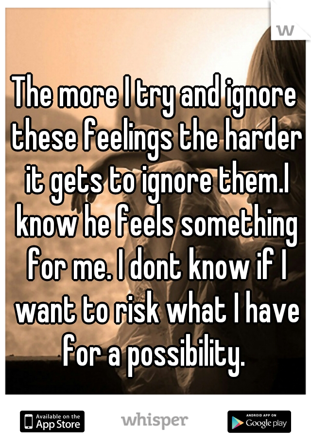 The more I try and ignore these feelings the harder it gets to ignore them.I know he feels something for me. I dont know if I want to risk what I have for a possibility. 