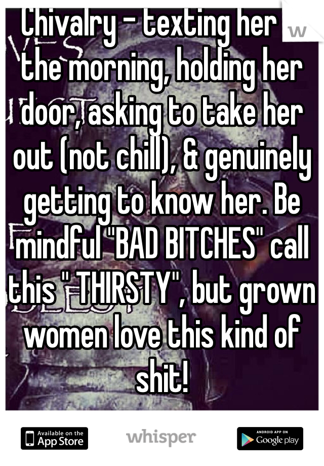Chivalry - texting her in the morning, holding her door, asking to take her out (not chill), & genuinely getting to know her. Be mindful "BAD BITCHES" call this " THIRSTY", but grown women love this kind of shit!