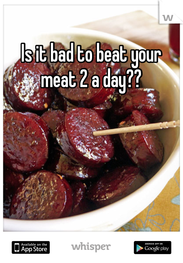 Is it bad to beat your meat 2 a day??