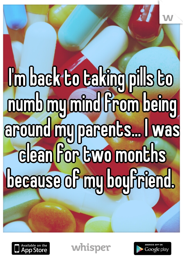 I'm back to taking pills to numb my mind from being around my parents... I was clean for two months because of my boyfriend. 