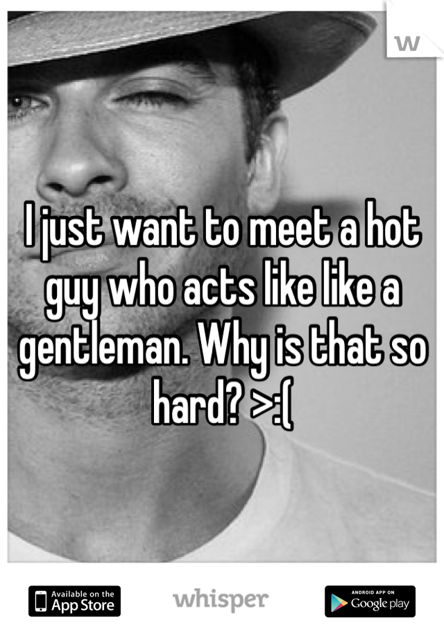 I just want to meet a hot guy who acts like like a gentleman. Why is that so hard? >:(