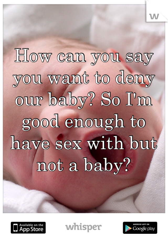 How can you say you want to deny our baby? So I'm good enough to have sex with but not a baby? 