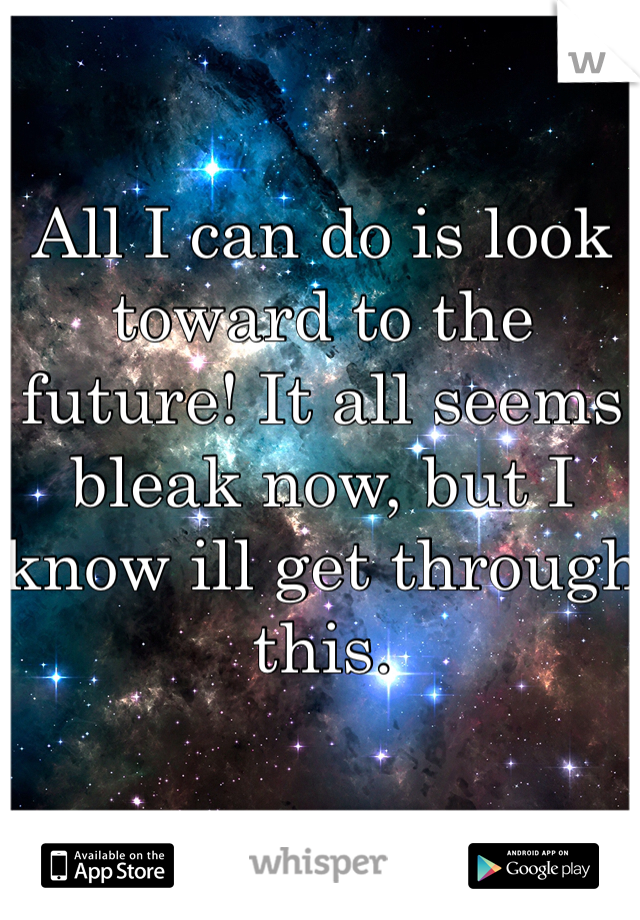 All I can do is look toward to the future! It all seems bleak now, but I know ill get through this.