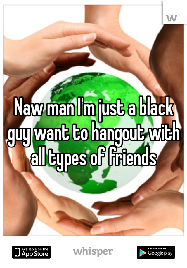 Naw man I'm just a black guy want to hangout with all types of friends