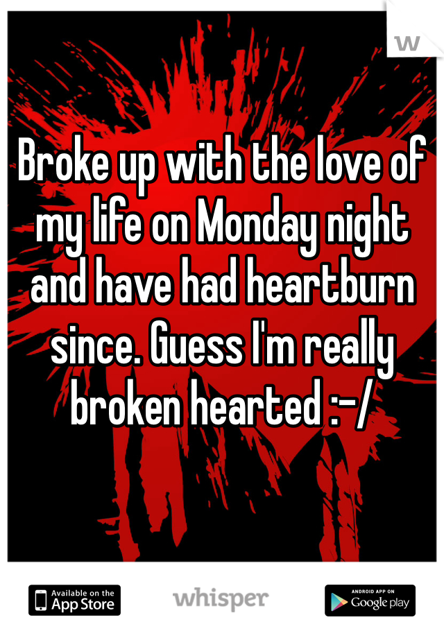 Broke up with the love of my life on Monday night and have had heartburn since. Guess I'm really broken hearted :-/