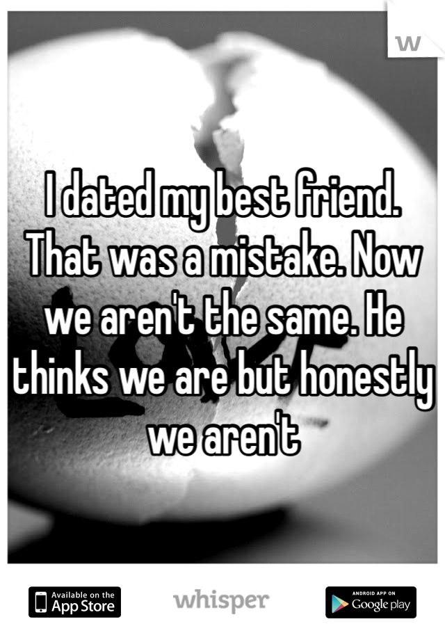 I dated my best friend. That was a mistake. Now we aren't the same. He thinks we are but honestly we aren't 