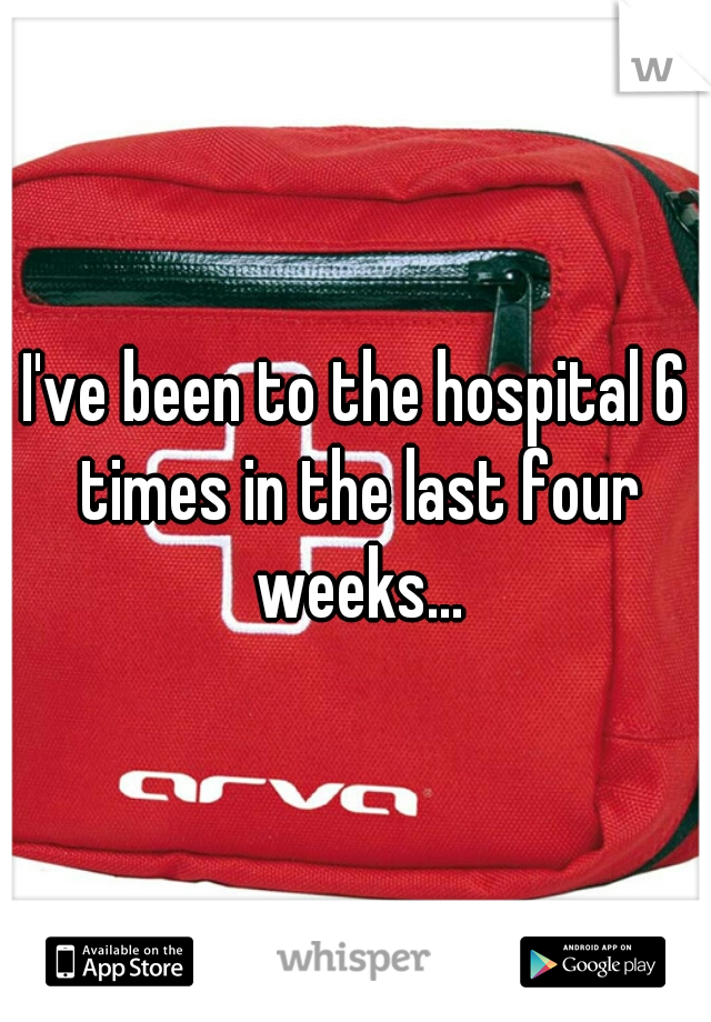 I've been to the hospital 6 times in the last four weeks...