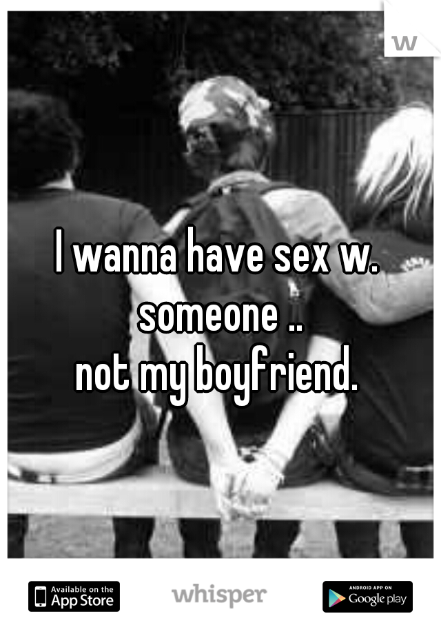 I wanna have sex w. someone ..
not my boyfriend.