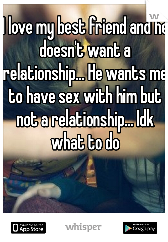 I love my best friend and he doesn't want a relationship... He wants me to have sex with him but not a relationship... Idk what to do 