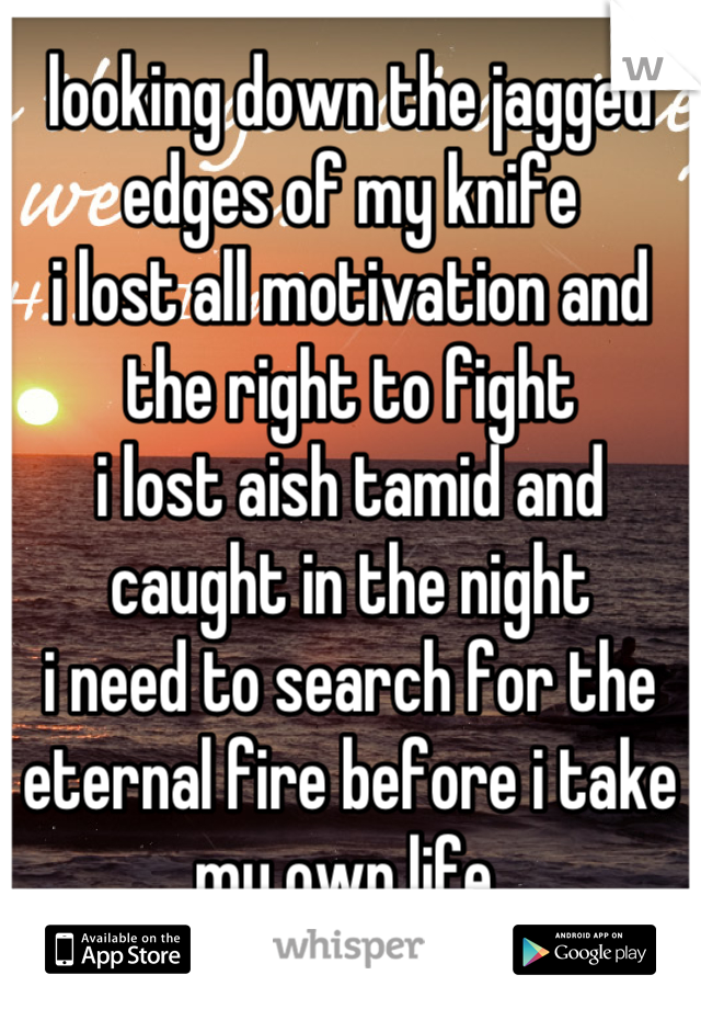 looking down the jagged edges of my knife
i lost all motivation and the right to fight
i lost aish tamid and caught in the night
i need to search for the eternal fire before i take my own life.
