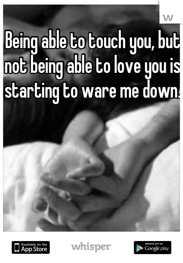 Being able to touch you, but not being able to love you is starting to ware me down. 