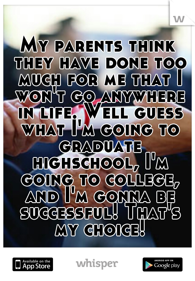 My parents think they have done too much for me that I won't go anywhere in life. Well guess what I'm going to graduate highschool, I'm going to college, and I'm gonna be successful! That's my choice!