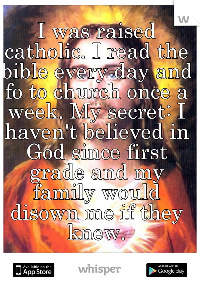  I was raised catholic. I read the bible every day and fo to church once a week. My secret: I haven't believed in God since first grade and my family would disown me if they knew.