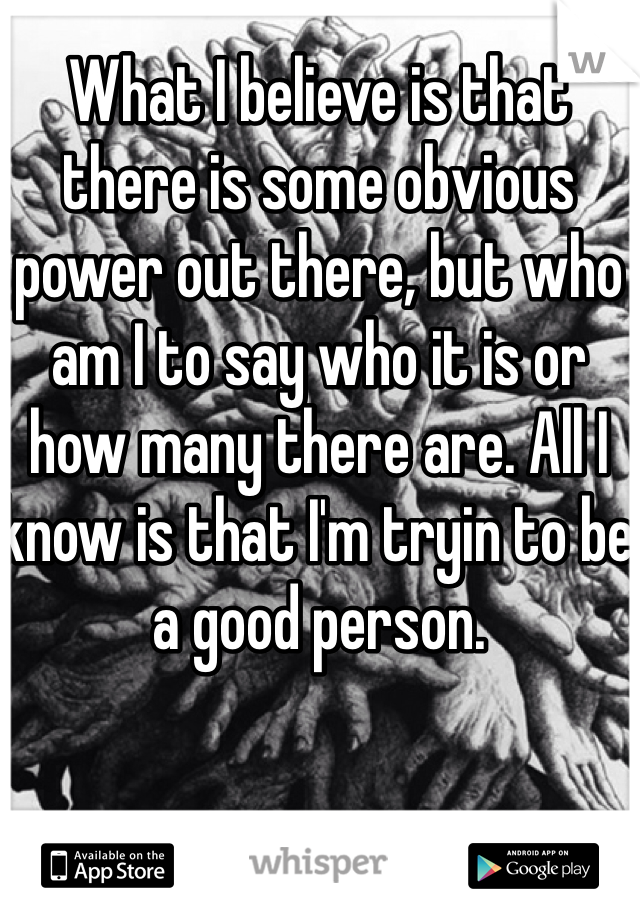 What I believe is that there is some obvious power out there, but who am I to say who it is or how many there are. All I know is that I'm tryin to be a good person.