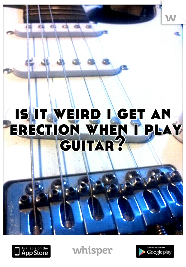 is it weird i get an erection when i play guitar? 