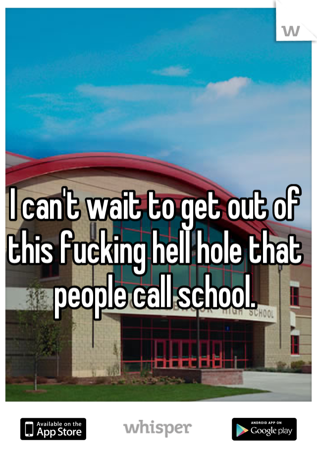 I can't wait to get out of this fucking hell hole that people call school.