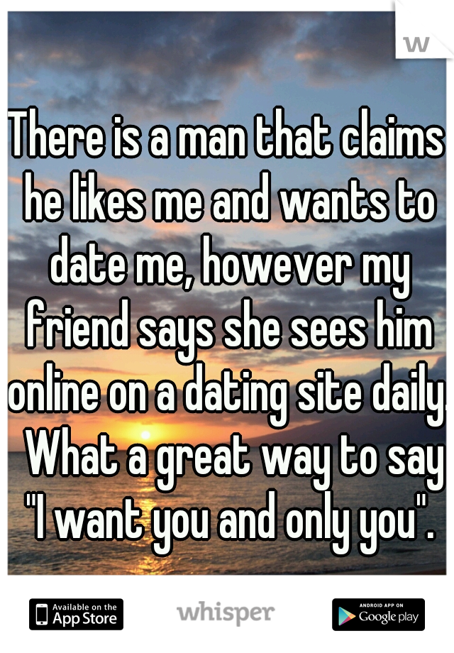 There is a man that claims he likes me and wants to date me, however my friend says she sees him online on a dating site daily.  What a great way to say "I want you and only you".