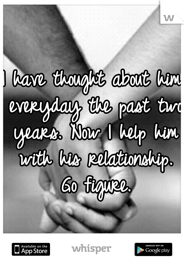 I have thought about him everyday the past two years. Now I help him with his relationship. Go figure.