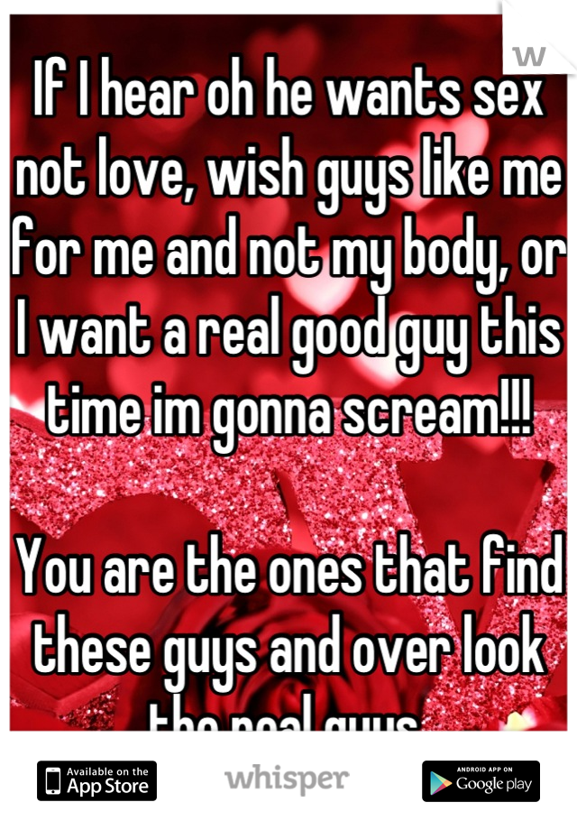 If I hear oh he wants sex not love, wish guys like me for me and not my body, or I want a real good guy this time im gonna scream!!!

You are the ones that find these guys and over look the real guys 