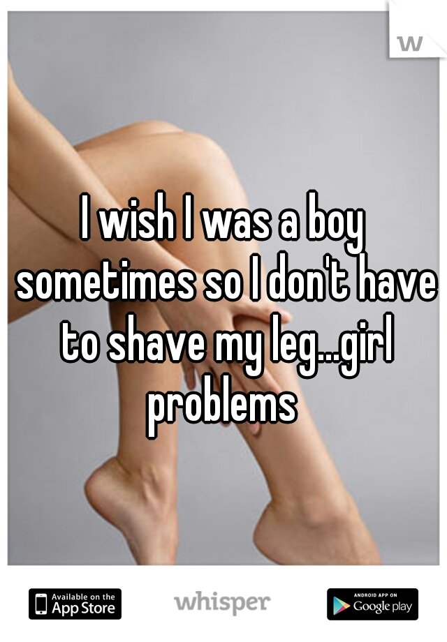 I wish I was a boy sometimes so I don't have to shave my leg...girl problems 