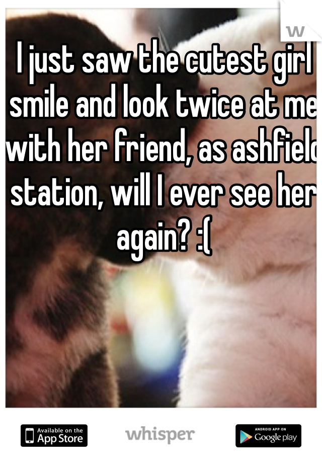 I just saw the cutest girl smile and look twice at me with her friend, as ashfield station, will I ever see her again? :(