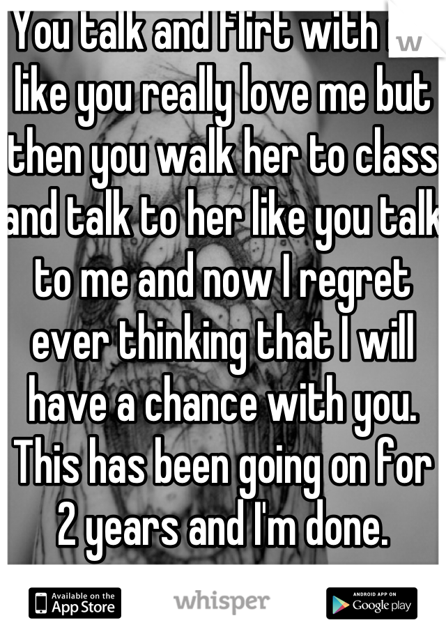You talk and flirt with me like you really love me but then you walk her to class and talk to her like you talk to me and now I regret ever thinking that I will have a chance with you. This has been going on for 2 years and I'm done.
